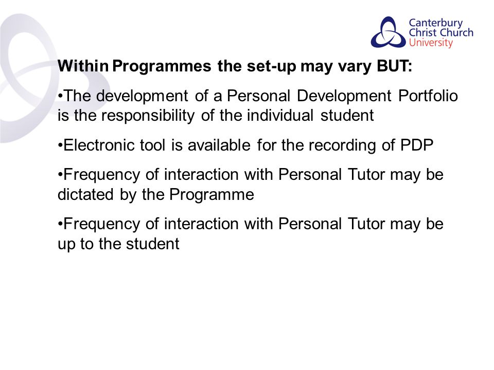 Contents Within Programmes the set-up may vary BUT: The development of a Personal Development Portfolio is the responsibility of the individual student Electronic tool is available for the recording of PDP Frequency of interaction with Personal Tutor may be dictated by the Programme Frequency of interaction with Personal Tutor may be up to the student