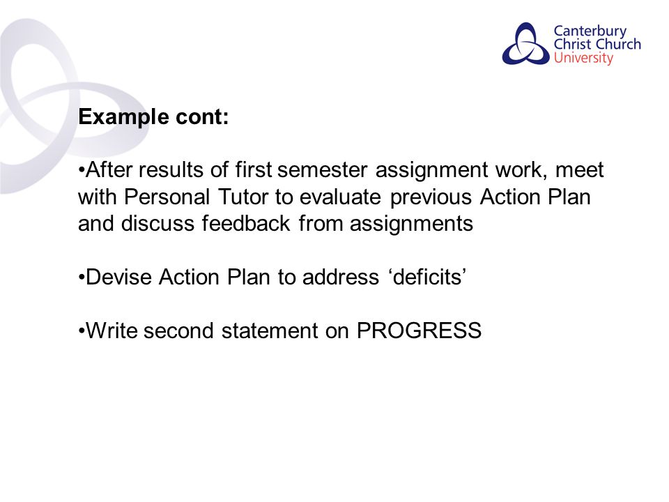 Contents Example cont: After results of first semester assignment work, meet with Personal Tutor to evaluate previous Action Plan and discuss feedback from assignments Devise Action Plan to address ‘deficits’ Write second statement on PROGRESS