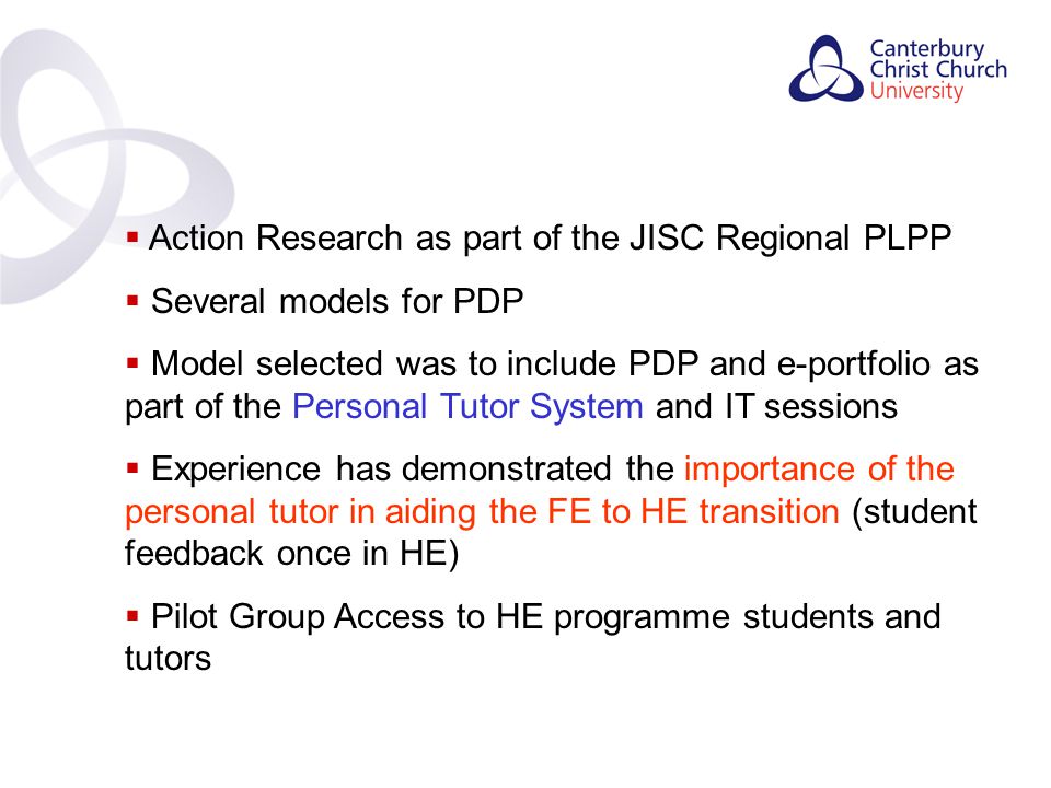 Contents  Action Research as part of the JISC Regional PLPP  Several models for PDP  Model selected was to include PDP and e-portfolio as part of the Personal Tutor System and IT sessions  Experience has demonstrated the importance of the personal tutor in aiding the FE to HE transition (student feedback once in HE)  Pilot Group Access to HE programme students and tutors
