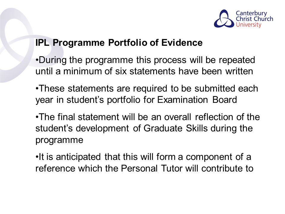 Contents IPL Programme Portfolio of Evidence During the programme this process will be repeated until a minimum of six statements have been written These statements are required to be submitted each year in student’s portfolio for Examination Board The final statement will be an overall reflection of the student’s development of Graduate Skills during the programme It is anticipated that this will form a component of a reference which the Personal Tutor will contribute to