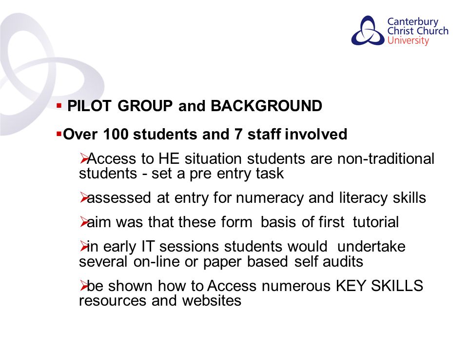 Contents  PILOT GROUP and BACKGROUND  Over 100 students and 7 staff involved  Access to HE situation students are non-traditional students - set a pre entry task  assessed at entry for numeracy and literacy skills  aim was that these form basis of first tutorial  in early IT sessions students would undertake several on-line or paper based self audits  be shown how to Access numerous KEY SKILLS resources and websites
