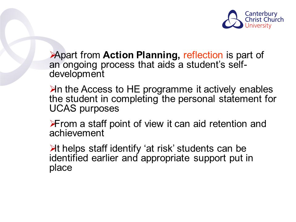 Contents  Apart from Action Planning, reflection is part of an ongoing process that aids a student’s self- development  In the Access to HE programme it actively enables the student in completing the personal statement for UCAS purposes  From a staff point of view it can aid retention and achievement  It helps staff identify ‘at risk’ students can be identified earlier and appropriate support put in place