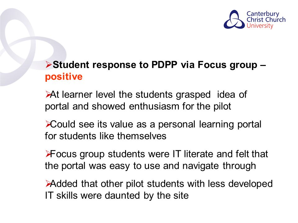 Contents  Student response to PDPP via Focus group – positive  At learner level the students grasped idea of portal and showed enthusiasm for the pilot  Could see its value as a personal learning portal for students like themselves  Focus group students were IT literate and felt that the portal was easy to use and navigate through  Added that other pilot students with less developed IT skills were daunted by the site