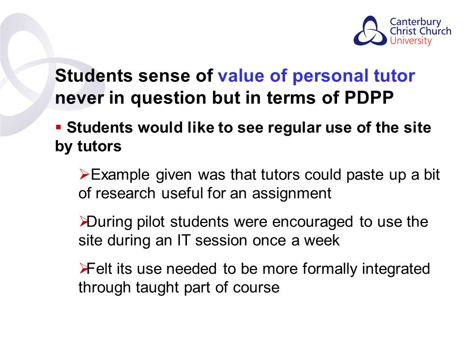 Contents Students sense of value of personal tutor never in question but in terms of PDPP  Students would like to see regular use of the site by tutors  Example given was that tutors could paste up a bit of research useful for an assignment  During pilot students were encouraged to use the site during an IT session once a week  Felt its use needed to be more formally integrated through taught part of course