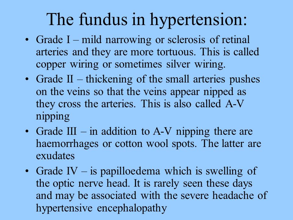 The fundus in hypertension: Grade I – mild narrowing or sclerosis of retinal arteries and they are more tortuous.