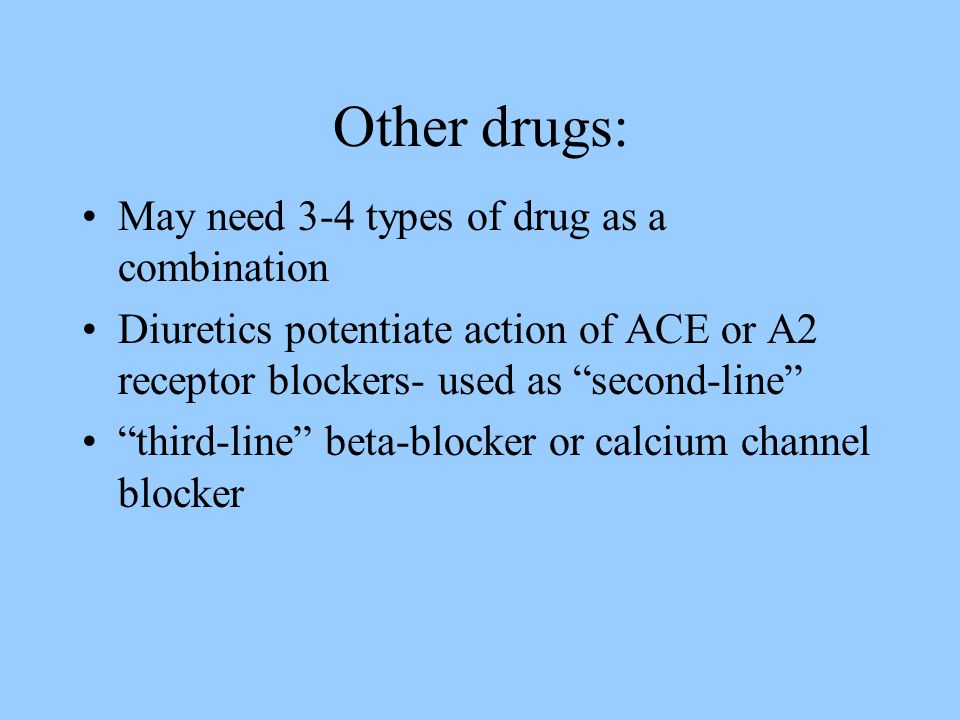 Other drugs: May need 3-4 types of drug as a combination Diuretics potentiate action of ACE or A2 receptor blockers- used as second-line third-line beta-blocker or calcium channel blocker