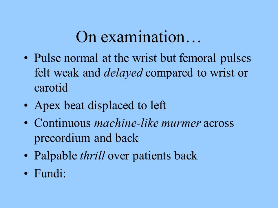 On examination… Pulse normal at the wrist but femoral pulses felt weak and delayed compared to wrist or carotid Apex beat displaced to left Continuous machine-like murmer across precordium and back Palpable thrill over patients back Fundi:
