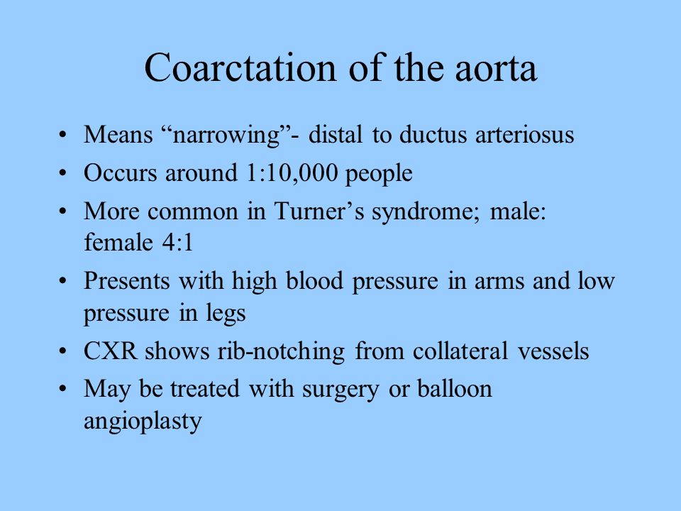 Coarctation of the aorta Means narrowing - distal to ductus arteriosus Occurs around 1:10,000 people More common in Turner’s syndrome; male: female 4:1 Presents with high blood pressure in arms and low pressure in legs CXR shows rib-notching from collateral vessels May be treated with surgery or balloon angioplasty