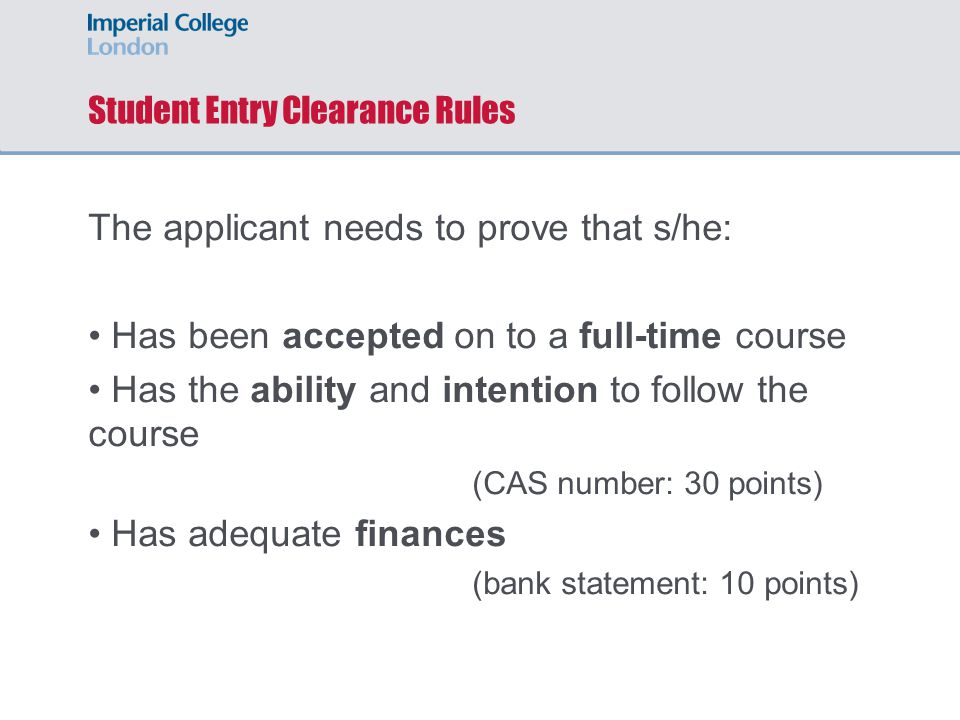 Student Entry Clearance Rules The applicant needs to prove that s/he: Has been accepted on to a full-time course Has the ability and intention to follow the course (CAS number: 30 points) Has adequate finances (bank statement: 10 points)