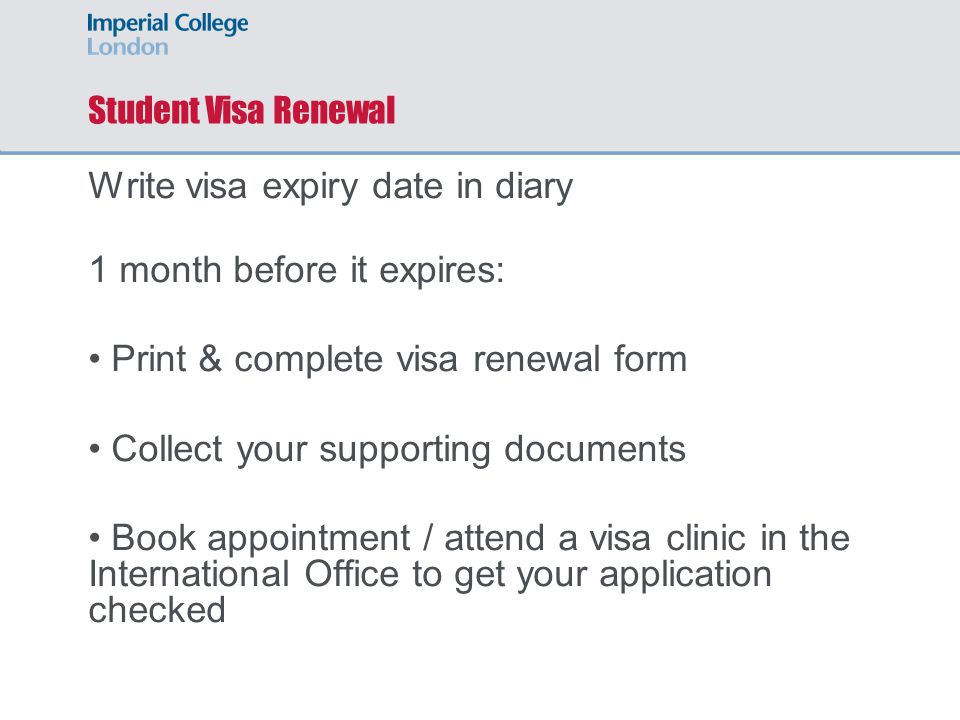 Student Visa Renewal Write visa expiry date in diary 1 month before it expires: Print & complete visa renewal form Collect your supporting documents Book appointment / attend a visa clinic in the International Office to get your application checked
