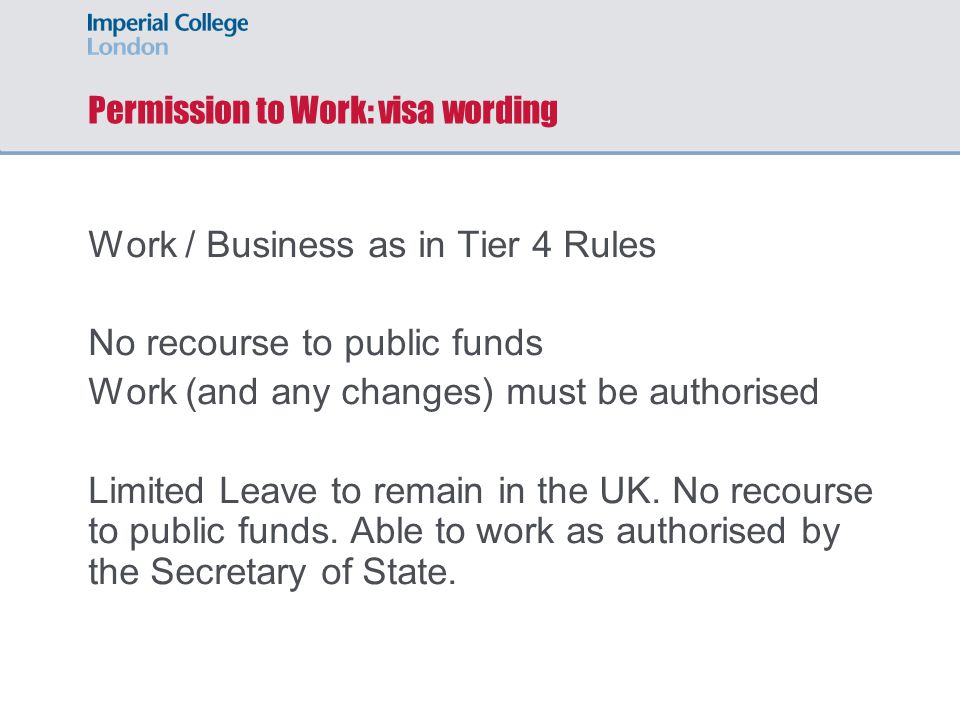 Permission to Work: visa wording Work / Business as in Tier 4 Rules No recourse to public funds Work (and any changes) must be authorised Limited Leave to remain in the UK.