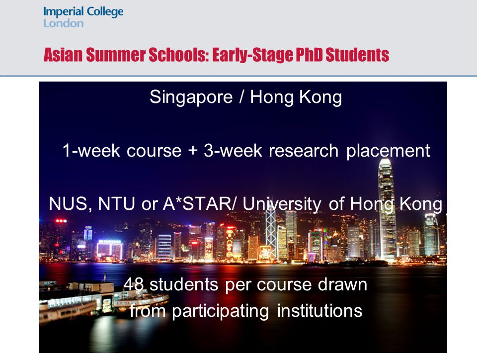 Asian Summer Schools: Early-Stage PhD Students Singapore / Hong Kong 1-week course + 3-week research placement NUS, NTU or A*STAR/ University of Hong Kong 48 students per course drawn from participating institutions