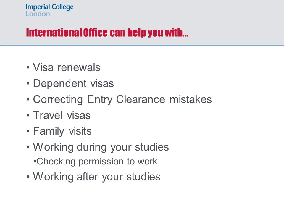 International Office can help you with… Visa renewals Dependent visas Correcting Entry Clearance mistakes Travel visas Family visits Working during your studies Checking permission to work Working after your studies