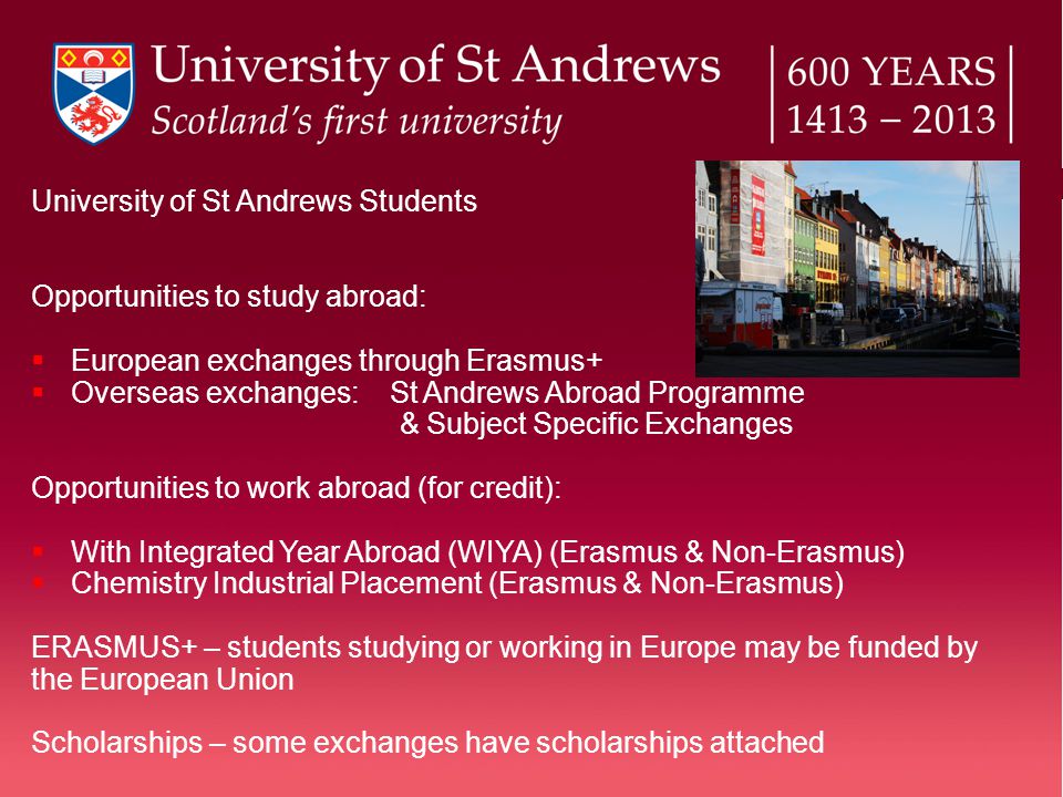 University of St Andrews Students Opportunities to study abroad:  European exchanges through Erasmus+  Overseas exchanges: St Andrews Abroad Programme & Subject Specific Exchanges Opportunities to work abroad (for credit):  With Integrated Year Abroad (WIYA) (Erasmus & Non-Erasmus)  Chemistry Industrial Placement (Erasmus & Non-Erasmus) ERASMUS+ – students studying or working in Europe may be funded by the European Union Scholarships – some exchanges have scholarships attached