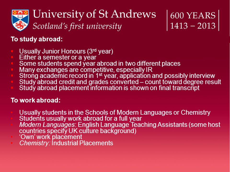 To study abroad:  Usually Junior Honours (3 rd year)  Either a semester or a year  Some students spend year abroad in two different places  Many exchanges are competitive, especially IR  Strong academic record in 1 st year, application and possibly interview  Study abroad credit and grades converted – count toward degree result  Study abroad placement information is shown on final transcript To work abroad: Usually students in the Schools of Modern Languages or Chemistry Students usually work abroad for a full year Modern Languages: English Language Teaching Assistants (some host countries specify UK culture background) ‘Own’ work placement Chemistry: Industrial Placements