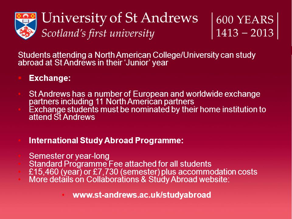 Students attending a North American College/University can study abroad at St Andrews in their ‘Junior’ year  Exchange: St Andrews has a number of European and worldwide exchange partners including 11 North American partners Exchange students must be nominated by their home institution to attend St Andrews International Study Abroad Programme: Semester or year-long Standard Programme Fee attached for all students £15,460 (year) or £7,730 (semester) plus accommodation costs More details on Collaborations & Study Abroad website: