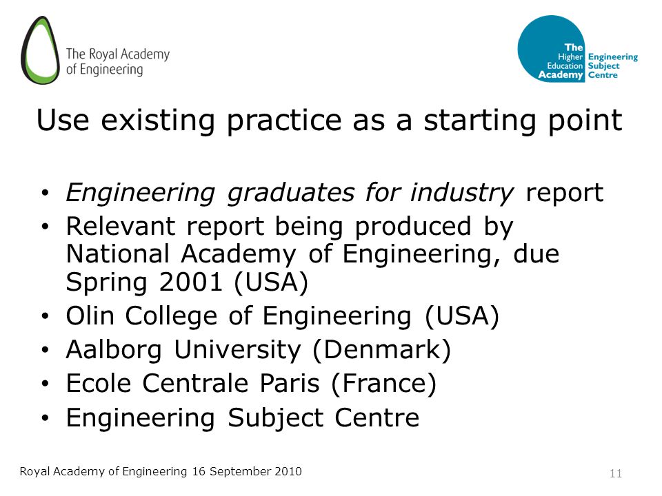 Use existing practice as a starting point Engineering graduates for industry report Relevant report being produced by National Academy of Engineering, due Spring 2001 (USA) Olin College of Engineering (USA) Aalborg University (Denmark) Ecole Centrale Paris (France) Engineering Subject Centre 11 Royal Academy of Engineering 16 September 2010