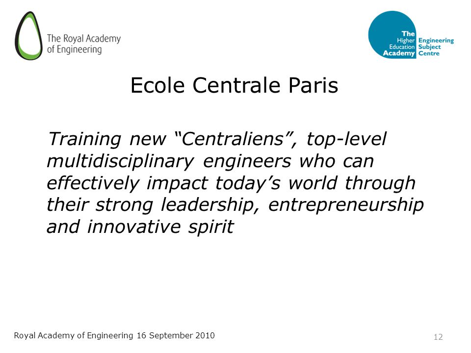 Ecole Centrale Paris Training new Centraliens , top-level multidisciplinary engineers who can effectively impact today’s world through their strong leadership, entrepreneurship and innovative spirit 12 Royal Academy of Engineering 16 September 2010