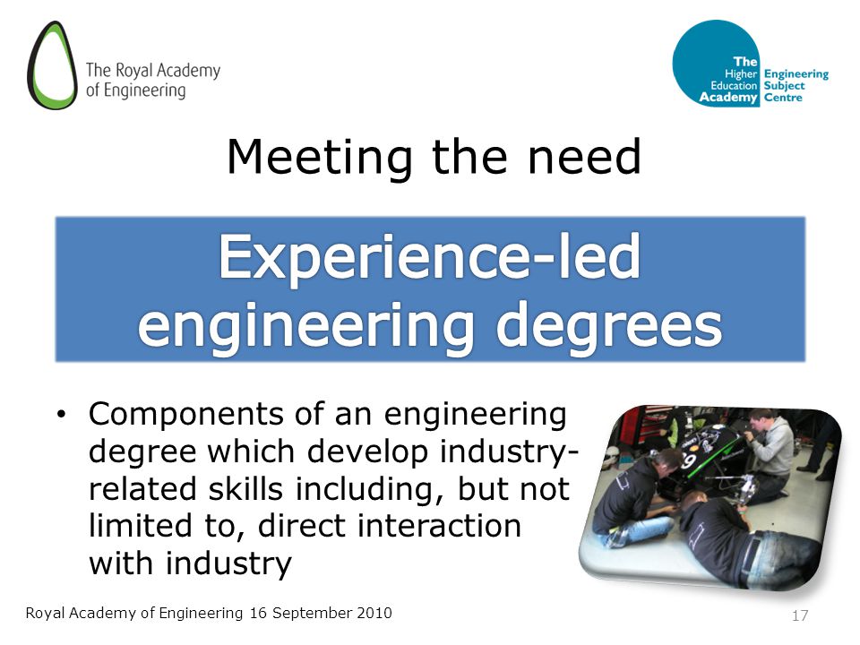 Meeting the need Components of an engineering degree which develop industry- related skills including, but not limited to, direct interaction with industry 17 Royal Academy of Engineering 16 September 2010