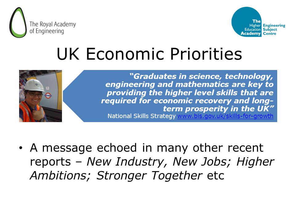 UK Economic Priorities A message echoed in many other recent reports – New Industry, New Jobs; Higher Ambitions; Stronger Together etc Graduates in science, technology, engineering and mathematics are key to providing the higher level skills that are required for economic recovery and long- term prosperity in the UK National Skills Strategy