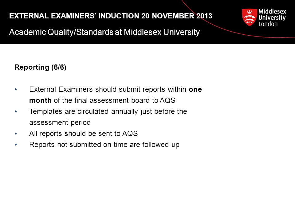 EXTERNAL EXAMINERS’ INDUCTION 20 NOVEMBER 2013 Academic Quality/Standards at Middlesex University Reporting (6/6) External Examiners should submit reports within one month of the final assessment board to AQS Templates are circulated annually just before the assessment period All reports should be sent to AQS Reports not submitted on time are followed up