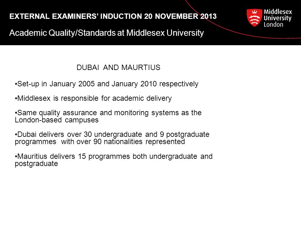 EXTERNAL EXAMINERS’ INDUCTION 20 NOVEMBER 2013 Academic Quality/Standards at Middlesex University DUBAI AND MAURTIUS Set-up in January 2005 and January 2010 respectively Middlesex is responsible for academic delivery Same quality assurance and monitoring systems as the London-based campuses Dubai delivers over 30 undergraduate and 9 postgraduate programmes with over 90 nationalities represented Mauritius delivers 15 programmes both undergraduate and postgraduate