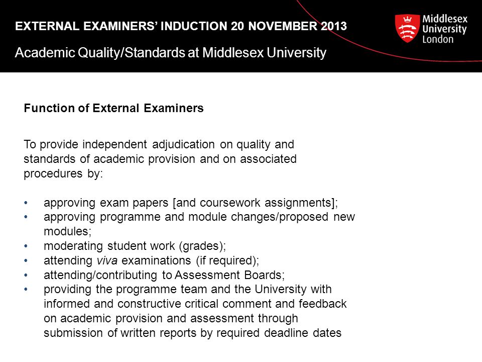 EXTERNAL EXAMINERS’ INDUCTION 20 NOVEMBER 2013 Academic Quality/Standards at Middlesex University Function of External Examiners To provide independent adjudication on quality and standards of academic provision and on associated procedures by: approving exam papers [and coursework assignments]; approving programme and module changes/proposed new modules; moderating student work (grades); attending viva examinations (if required); attending/contributing to Assessment Boards; providing the programme team and the University with informed and constructive critical comment and feedback on academic provision and assessment through submission of written reports by required deadline dates
