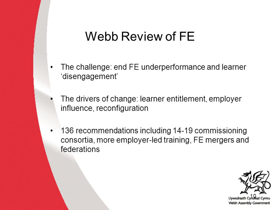 10 Webb Review of FE The challenge: end FE underperformance and learner ‘disengagement’ The drivers of change: learner entitlement, employer influence, reconfiguration 136 recommendations including commissioning consortia, more employer-led training, FE mergers and federations