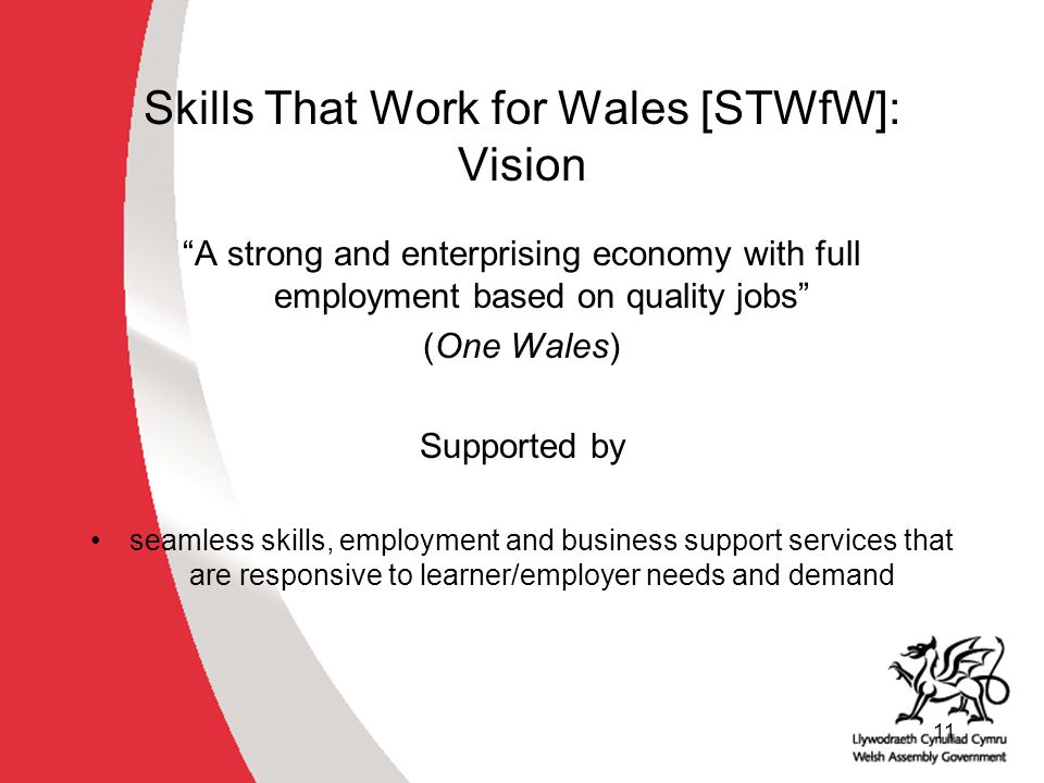 11 Skills That Work for Wales [STWfW]: Vision A strong and enterprising economy with full employment based on quality jobs (One Wales) Supported by seamless skills, employment and business support services that are responsive to learner/employer needs and demand