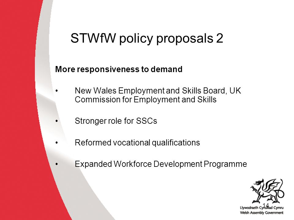 14 STWfW policy proposals 2 More responsiveness to demand New Wales Employment and Skills Board, UK Commission for Employment and Skills Stronger role for SSCs Reformed vocational qualifications Expanded Workforce Development Programme