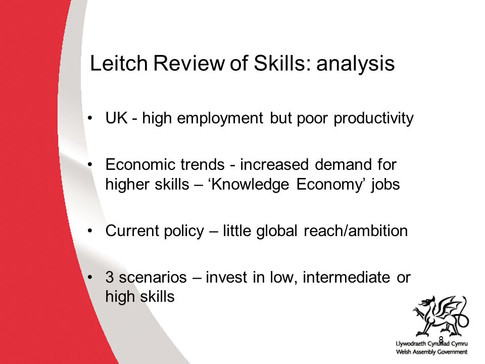 8 Leitch Review of Skills: analysis UK - high employment but poor productivity Economic trends - increased demand for higher skills – ‘Knowledge Economy’ jobs Current policy – little global reach/ambition 3 scenarios – invest in low, intermediate or high skills