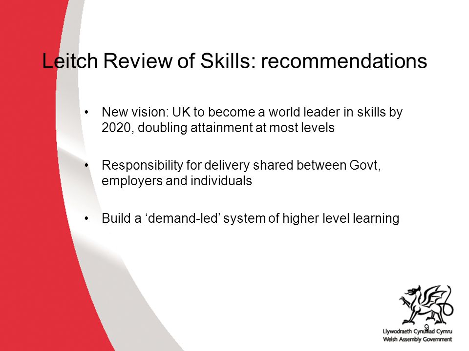 9 Leitch Review of Skills: recommendations New vision: UK to become a world leader in skills by 2020, doubling attainment at most levels Responsibility for delivery shared between Govt, employers and individuals Build a ‘demand-led’ system of higher level learning