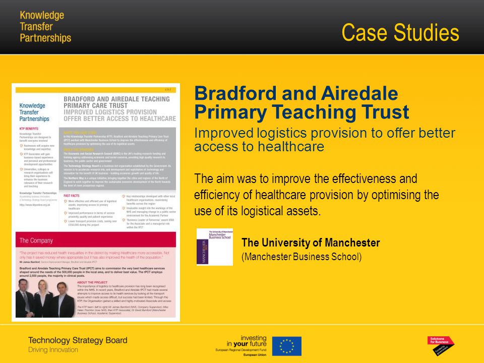 Case Studies Bradford and Airedale Primary Teaching Trust Improved logistics provision to offer better access to healthcare The aim was to improve the effectiveness and efficiency of healthcare provision by optimising the use of its logistical assets.