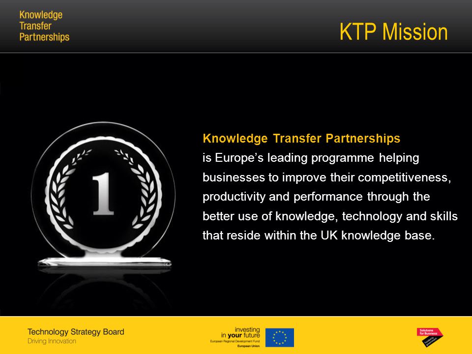 KTP Mission Knowledge Transfer Partnerships is Europe’s leading programme helping businesses to improve their competitiveness, productivity and performance through the better use of knowledge, technology and skills that reside within the UK knowledge base.
