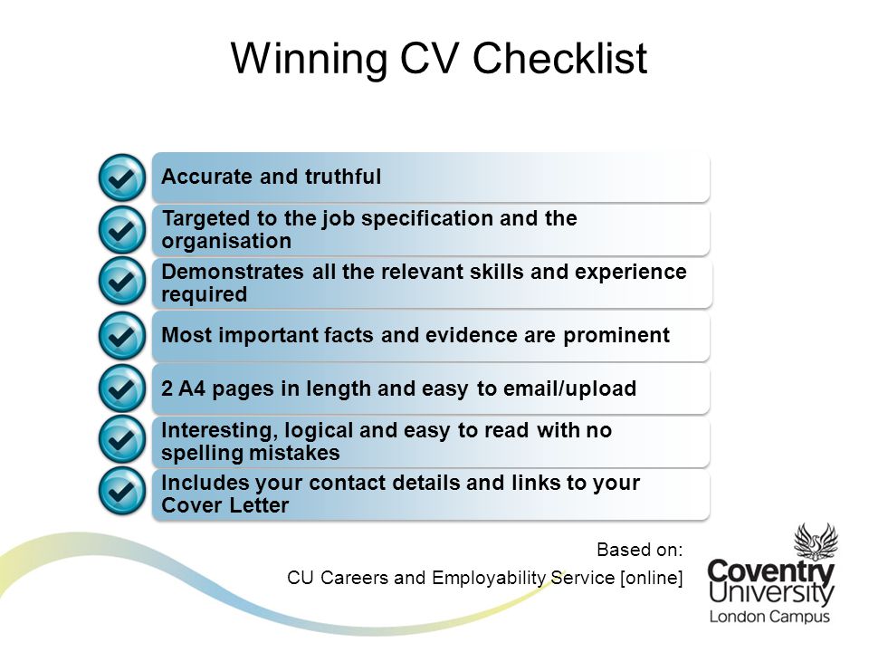 Accurate and truthful Targeted to the job specification and the organisation Demonstrates all the relevant skills and experience required Most important facts and evidence are prominent2 A4 pages in length and easy to  /upload Interesting, logical and easy to read with no spelling mistakes Includes your contact details and links to your Cover Letter Winning CV Checklist Based on: CU Careers and Employability Service [online]