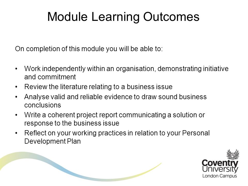 On completion of this module you will be able to: Work independently within an organisation, demonstrating initiative and commitment Review the literature relating to a business issue Analyse valid and reliable evidence to draw sound business conclusions Write a coherent project report communicating a solution or response to the business issue Reflect on your working practices in relation to your Personal Development Plan Module Learning Outcomes