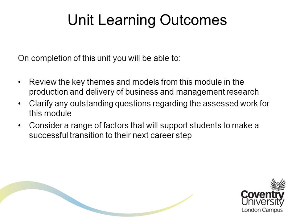 On completion of this unit you will be able to: Review the key themes and models from this module in the production and delivery of business and management research Clarify any outstanding questions regarding the assessed work for this module Consider a range of factors that will support students to make a successful transition to their next career step Unit Learning Outcomes
