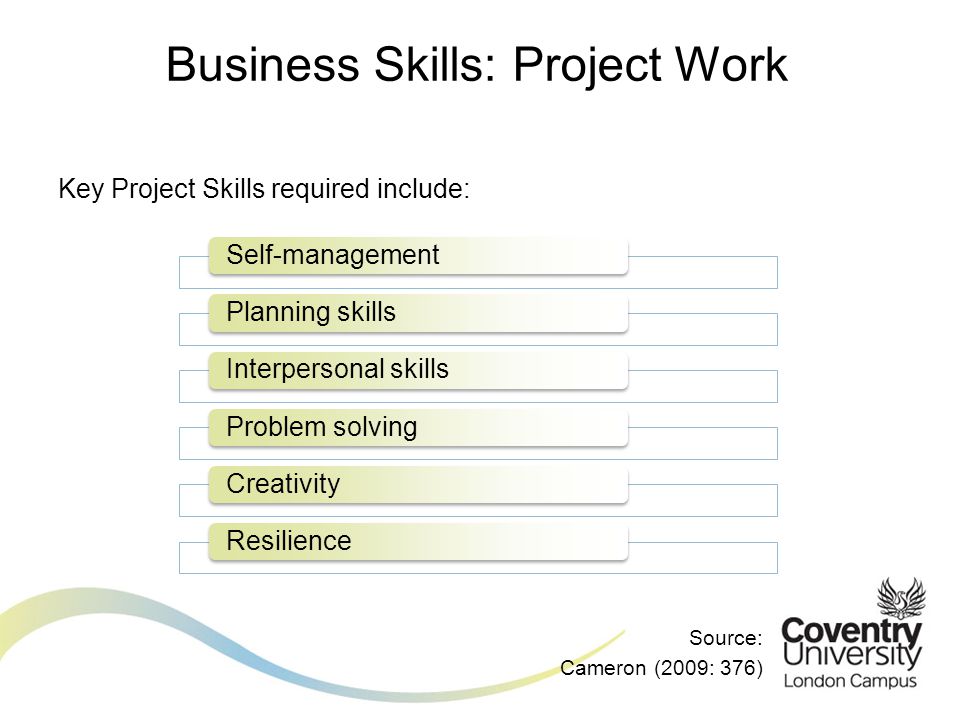 Key Project Skills required include: Source: Cameron (2009: 376) Business Skills: Project Work Self-managementPlanning skillsInterpersonal skillsProblem solvingCreativityResilience