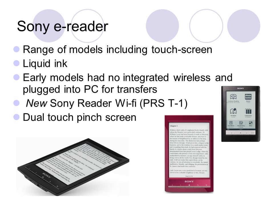 Sony e-reader Range of models including touch-screen Liquid ink Early models had no integrated wireless and plugged into PC for transfers New Sony Reader Wi-fi (PRS T-1) Dual touch pinch screen