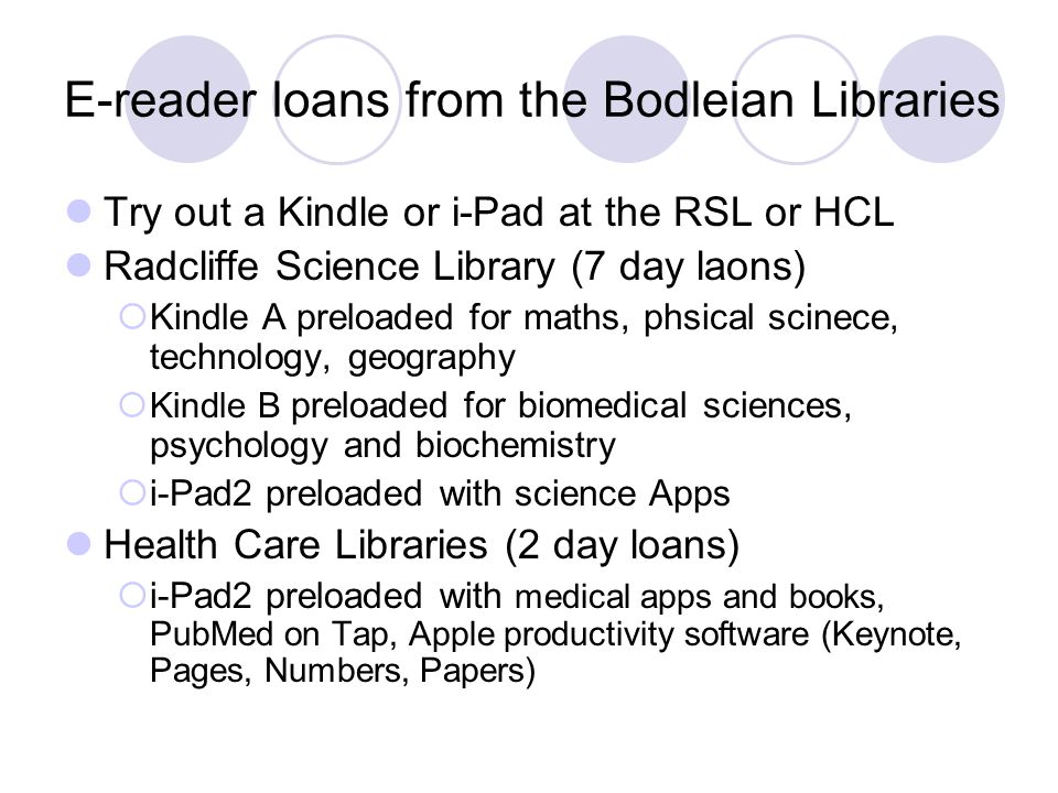 E-reader loans from the Bodleian Libraries Try out a Kindle or i-Pad at the RSL or HCL Radcliffe Science Library (7 day laons)  Kindle A preloaded for maths, phsical scinece, technology, geography  Kindle B preloaded for biomedical sciences, psychology and biochemistry  i-Pad2 preloaded with science Apps Health Care Libraries (2 day loans)  i-Pad2 preloaded with medical apps and books, PubMed on Tap, Apple productivity software (Keynote, Pages, Numbers, Papers)