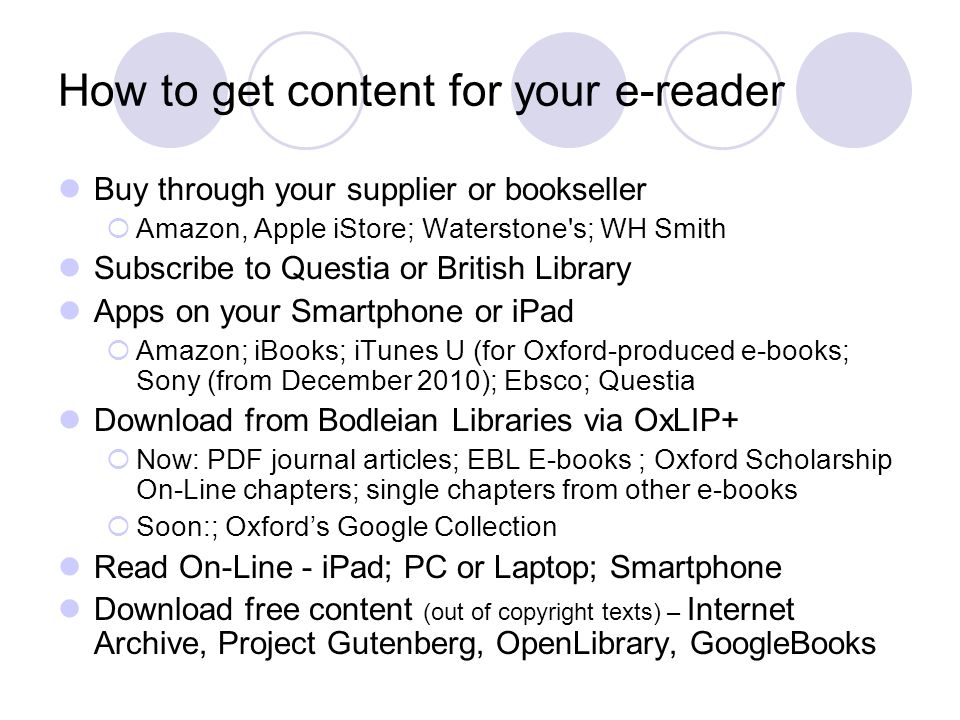 How to get content for your e-reader Buy through your supplier or bookseller  Amazon, Apple iStore; Waterstone s; WH Smith Subscribe to Questia or British Library Apps on your Smartphone or iPad  Amazon; iBooks; iTunes U (for Oxford-produced e-books; Sony (from December 2010); Ebsco; Questia Download from Bodleian Libraries via OxLIP+  Now: PDF journal articles; EBL E-books ; Oxford Scholarship On-Line chapters; single chapters from other e-books  Soon:; Oxford’s Google Collection Read On-Line - iPad; PC or Laptop; Smartphone Download free content (out of copyright texts) – Internet Archive, Project Gutenberg, OpenLibrary, GoogleBooks