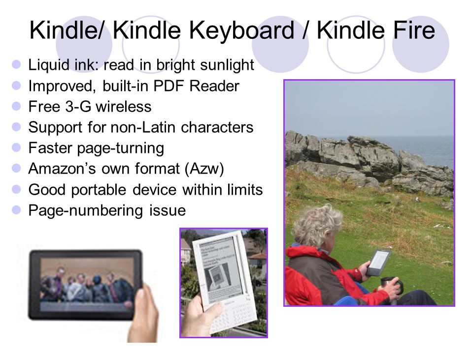 Kindle/ Kindle Keyboard / Kindle Fire Liquid ink: read in bright sunlight Improved, built-in PDF Reader Free 3-G wireless Support for non-Latin characters Faster page-turning Amazon’s own format (Azw) Good portable device within limits Page-numbering issue
