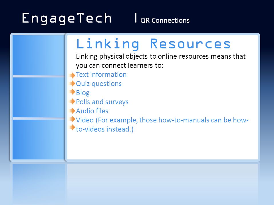 Linking Resources Linking physical objects to online resources means that you can connect learners to: Text information Quiz questions Blog Polls and surveys Audio files Video (For example, those how-to-manuals can be how- to-videos instead.) EngageTech | QR Connections