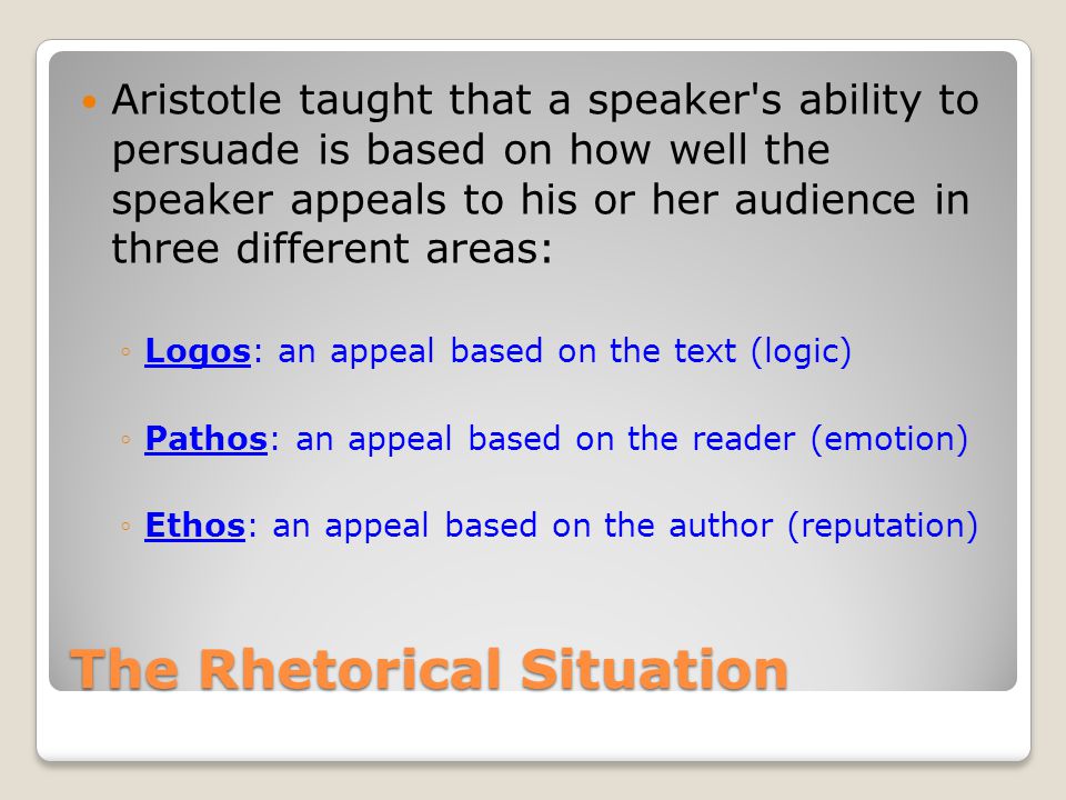 The Rhetorical Situation Aristotle taught that a speaker s ability to persuade is based on how well the speaker appeals to his or her audience in three different areas: ◦Logos: an appeal based on the text (logic) ◦Pathos: an appeal based on the reader (emotion) ◦Ethos: an appeal based on the author (reputation)