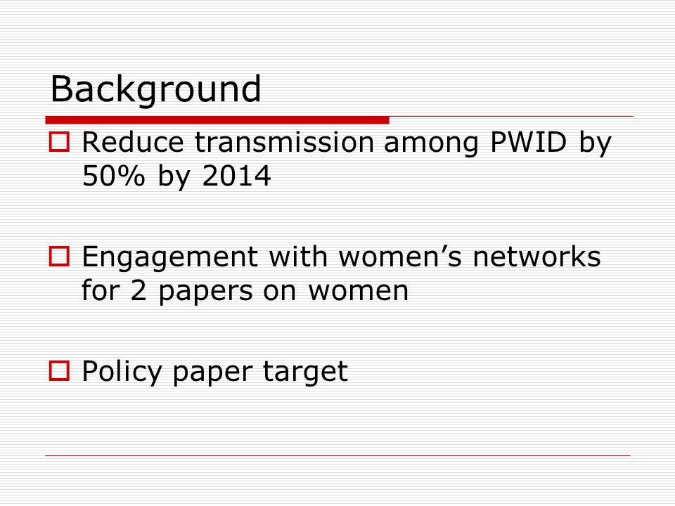 Background  Reduce transmission among PWID by 50% by 2014  Engagement with women’s networks for 2 papers on women  Policy paper target