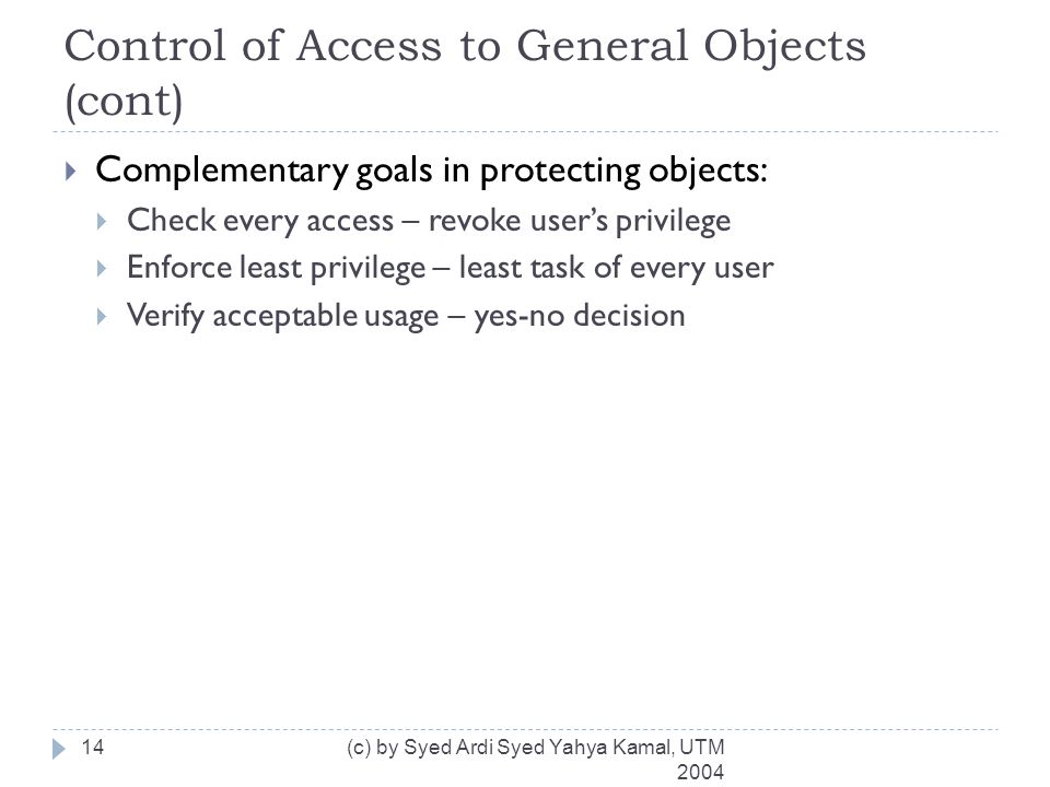Control of Access to General Objects (cont) (c) by Syed Ardi Syed Yahya Kamal, UTM  Complementary goals in protecting objects:  Check every access – revoke user’s privilege  Enforce least privilege – least task of every user  Verify acceptable usage – yes-no decision