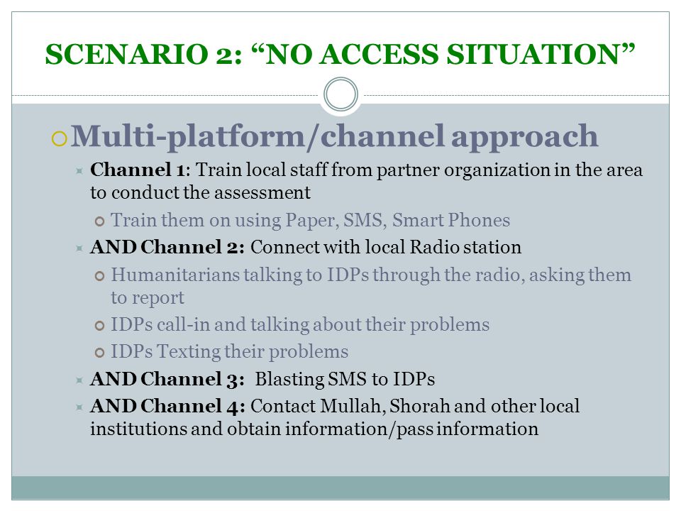 SCENARIO 2: NO ACCESS SITUATION  Multi-platform/channel approach  Channel 1: Train local staff from partner organization in the area to conduct the assessment Train them on using Paper, SMS, Smart Phones  AND Channel 2: Connect with local Radio station Humanitarians talking to IDPs through the radio, asking them to report IDPs call-in and talking about their problems IDPs Texting their problems  AND Channel 3: Blasting SMS to IDPs  AND Channel 4: Contact Mullah, Shorah and other local institutions and obtain information/pass information