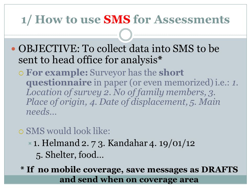 1/ How to use SMS for Assessments OBJECTIVE: To collect data into SMS to be sent to head office for analysis*  For example: Surveyor has the short questionnaire in paper (or even memorized) i.e.: 1.