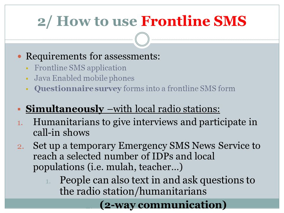 2/ How to use Frontline SMS Requirements for assessments:  Frontline SMS application  Java Enabled mobile phones  Questionnaire survey forms into a frontline SMS form  Simultaneously –with local radio stations: 1.