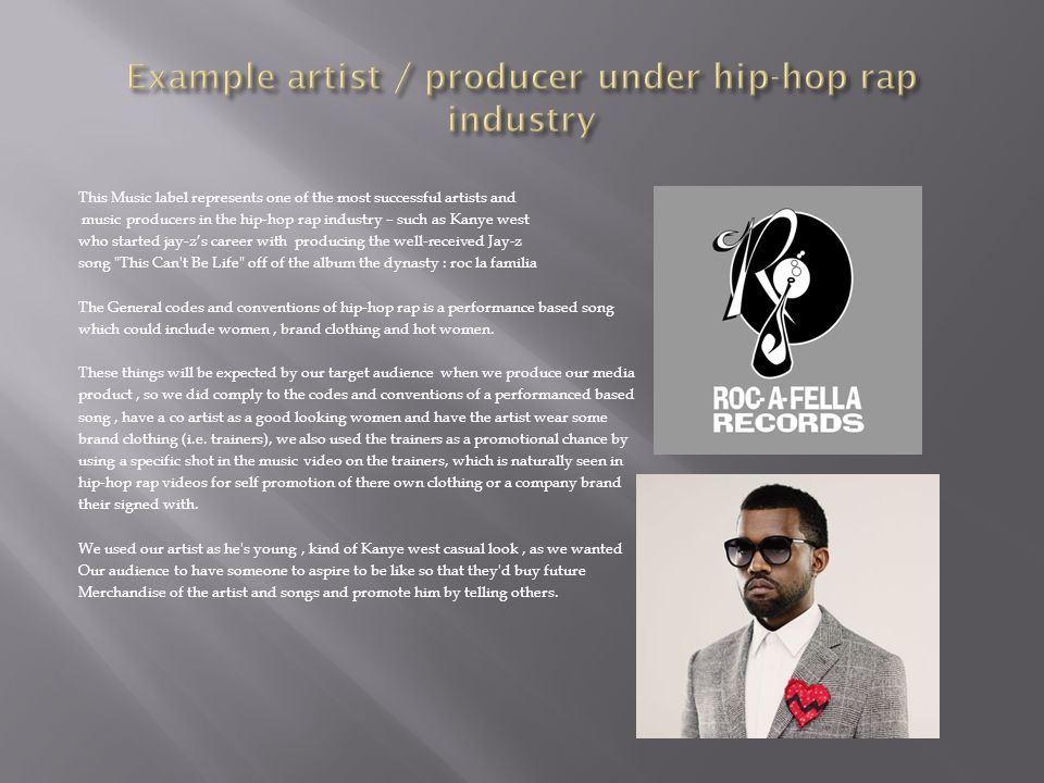 This Music label represents one of the most successful artists and music producers in the hip-hop rap industry – such as Kanye west who started jay-z’s career with producing the well-received Jay-z song This Can t Be Life off of the album the dynasty : roc la familia The General codes and conventions of hip-hop rap is a performance based song which could include women, brand clothing and hot women.